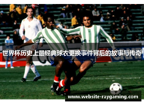 世界杯历史上最经典球衣更换事件背后的故事与传奇