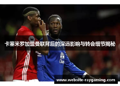 卡塞米罗加盟曼联背后的深远影响与转会细节揭秘