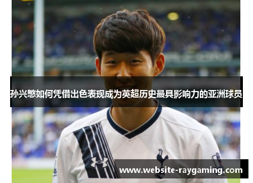 孙兴慜如何凭借出色表现成为英超历史最具影响力的亚洲球员