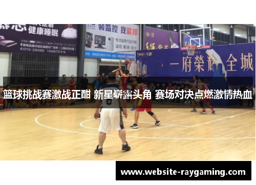 篮球挑战赛激战正酣 新星崭露头角 赛场对决点燃激情热血