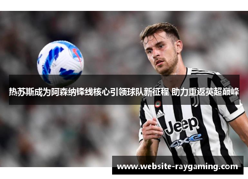 热苏斯成为阿森纳锋线核心引领球队新征程 助力重返英超巅峰