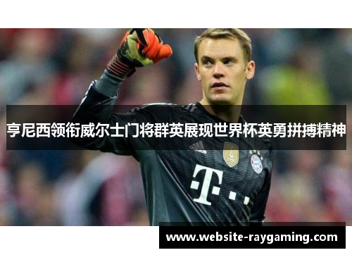 亨尼西领衔威尔士门将群英展现世界杯英勇拼搏精神