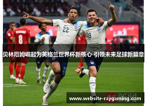 贝林厄姆崛起为英格兰世界杯新核心 引领未来足球新篇章