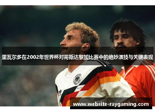 里瓦尔多在2002年世界杯对哥斯达黎加比赛中的绝妙演技与关键表现