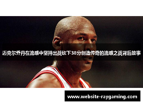 迈克尔乔丹在流感中坚持出战砍下38分创造传奇的流感之战背后故事