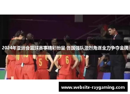 2024年亚运会篮球赛事精彩纷呈 各国强队激烈角逐全力争夺金牌