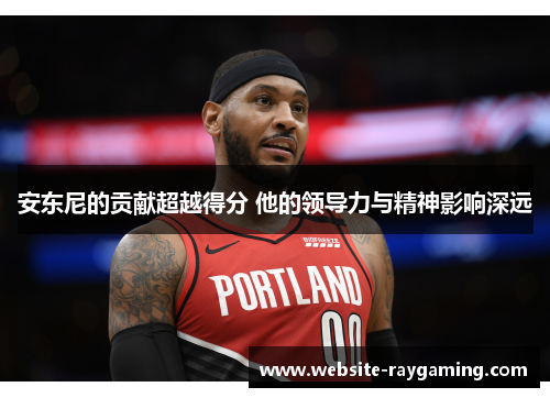 安东尼的贡献超越得分 他的领导力与精神影响深远