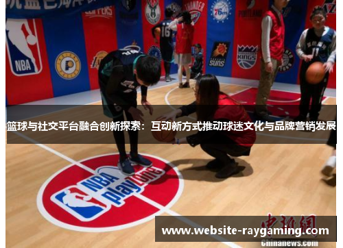 篮球与社交平台融合创新探索：互动新方式推动球迷文化与品牌营销发展