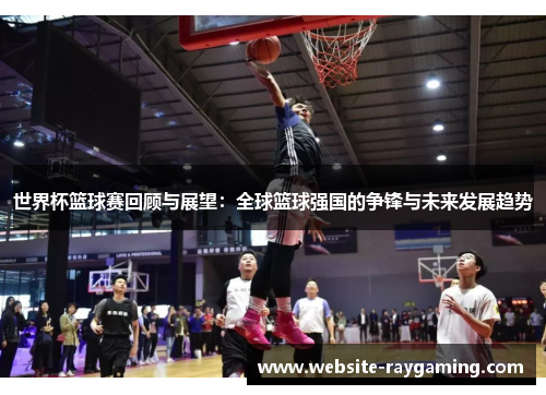 世界杯篮球赛回顾与展望：全球篮球强国的争锋与未来发展趋势