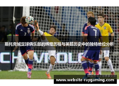 斯托克城足球俱乐部的辉煌历程与英超历史中的独特地位分析