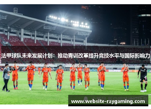 法甲球队未来发展计划：推动青训改革提升竞技水平与国际影响力