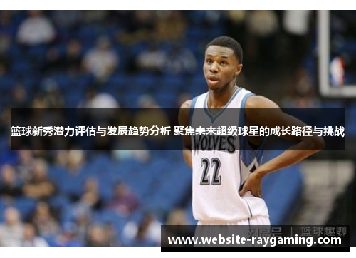 篮球新秀潜力评估与发展趋势分析 聚焦未来超级球星的成长路径与挑战