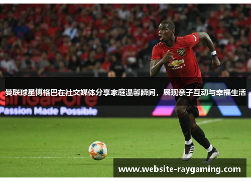 曼联球星博格巴在社交媒体分享家庭温馨瞬间，展现亲子互动与幸福生活