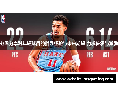 老詹分享对年轻球员的指导经验与未来期望 力求传承与激励