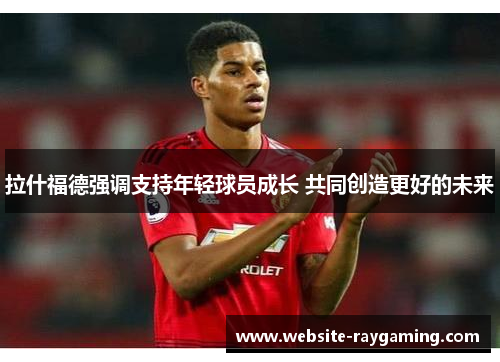 拉什福德强调支持年轻球员成长 共同创造更好的未来