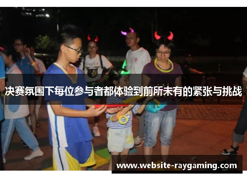 决赛氛围下每位参与者都体验到前所未有的紧张与挑战