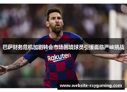 巴萨财务危机加剧转会市场困境球员引援面临严峻挑战