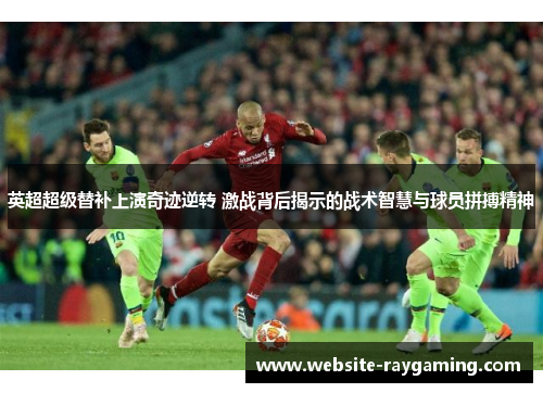 英超超级替补上演奇迹逆转 激战背后揭示的战术智慧与球员拼搏精神