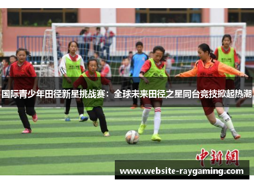 国际青少年田径新星挑战赛：全球未来田径之星同台竞技掀起热潮