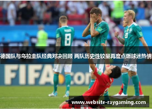 德国队与乌拉圭队经典对决回顾 两队历史性较量再度点燃球迷热情