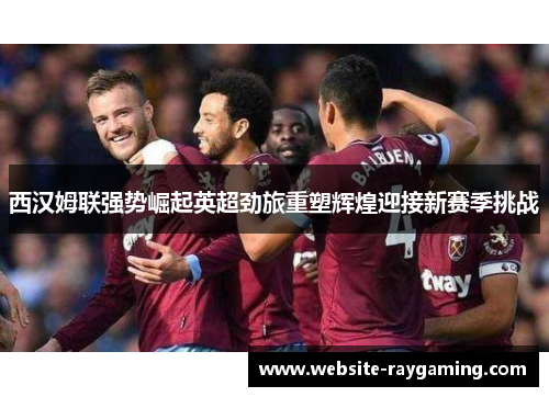 西汉姆联强势崛起英超劲旅重塑辉煌迎接新赛季挑战