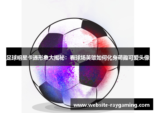足球明星卡通形象大揭秘：看球场英雄如何化身萌趣可爱头像