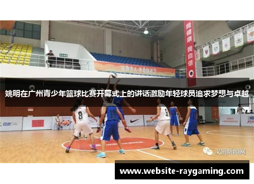 姚明在广州青少年篮球比赛开幕式上的讲话激励年轻球员追求梦想与卓越