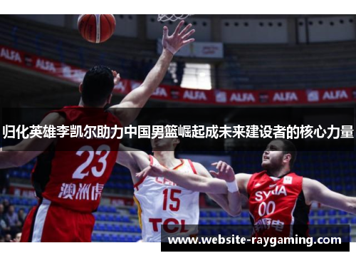 归化英雄李凯尔助力中国男篮崛起成未来建设者的核心力量