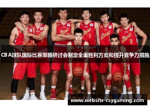 CBA球队国际比赛策略研讨会制定全面胜利方案和提升竞争力措施