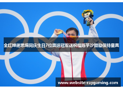 全红婵谢思埸同庆生日7位奥运冠军送祝福陈芋汐鼓励保持童真