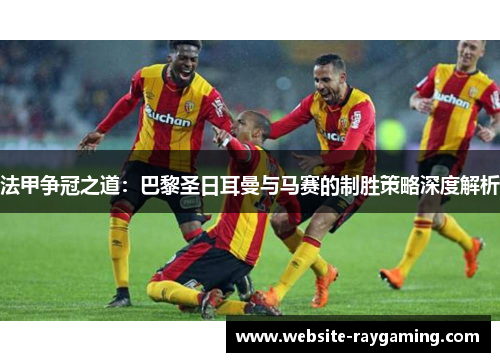 法甲争冠之道：巴黎圣日耳曼与马赛的制胜策略深度解析