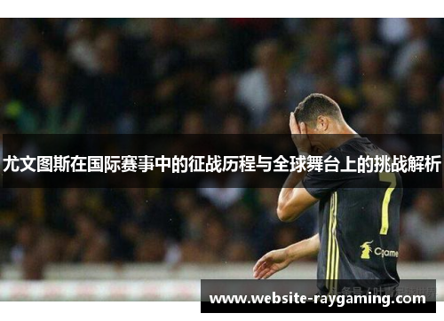 尤文图斯在国际赛事中的征战历程与全球舞台上的挑战解析