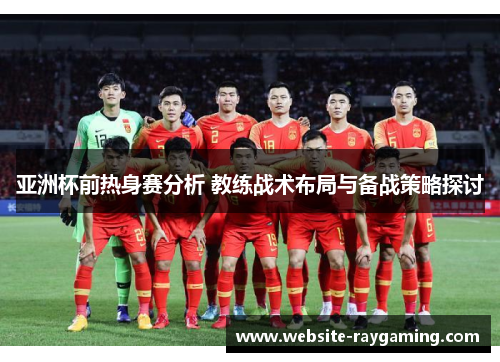 亚洲杯前热身赛分析 教练战术布局与备战策略探讨