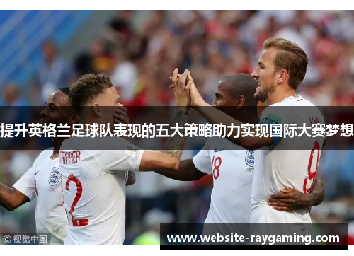 提升英格兰足球队表现的五大策略助力实现国际大赛梦想
