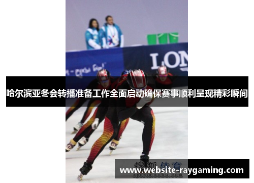 哈尔滨亚冬会转播准备工作全面启动确保赛事顺利呈现精彩瞬间