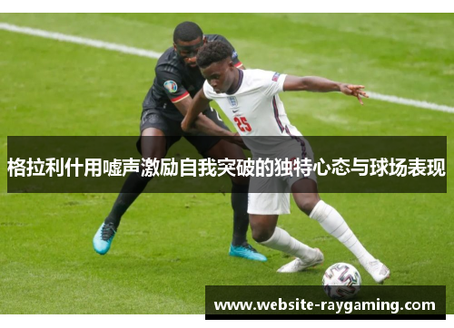 格拉利什用嘘声激励自我突破的独特心态与球场表现
