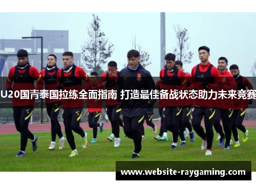 U20国青泰国拉练全面指南 打造最佳备战状态助力未来竞赛