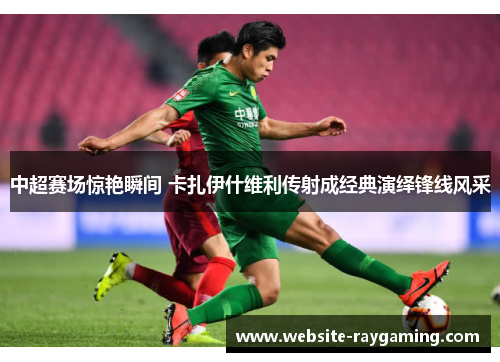 中超赛场惊艳瞬间 卡扎伊什维利传射成经典演绎锋线风采