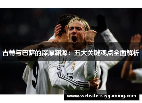 古蒂与巴萨的深厚渊源：五大关键观点全面解析