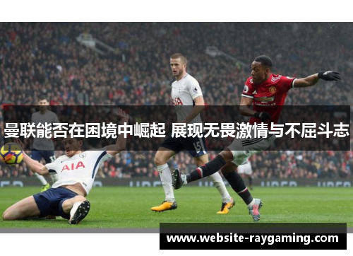 曼联能否在困境中崛起 展现无畏激情与不屈斗志
