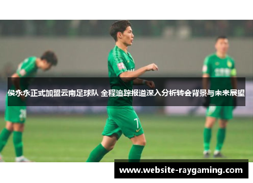 侯永永正式加盟云南足球队 全程追踪报道深入分析转会背景与未来展望