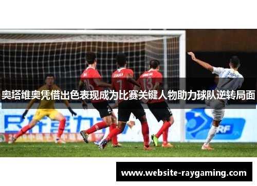 奥塔维奥凭借出色表现成为比赛关键人物助力球队逆转局面