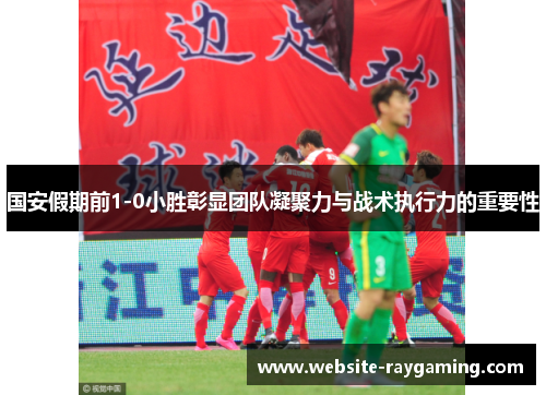 国安假期前1-0小胜彰显团队凝聚力与战术执行力的重要性