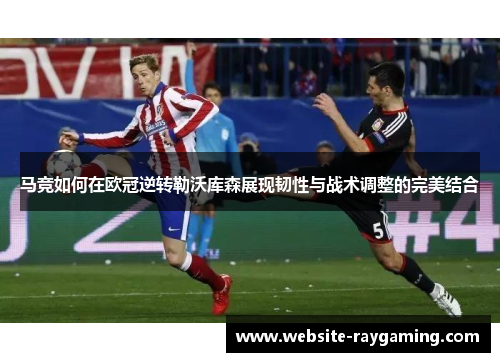 马竞如何在欧冠逆转勒沃库森展现韧性与战术调整的完美结合