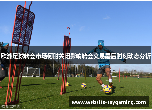 欧洲足球转会市场何时关闭影响转会交易最后时刻动态分析