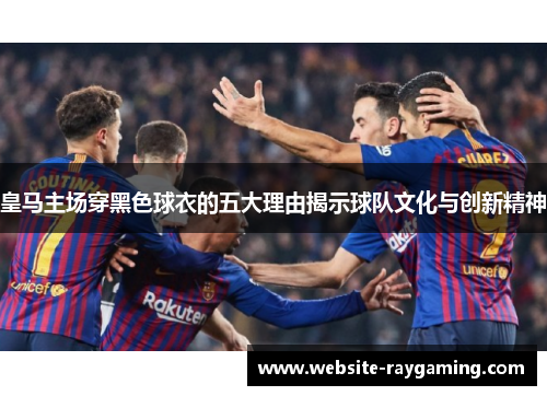 皇马主场穿黑色球衣的五大理由揭示球队文化与创新精神