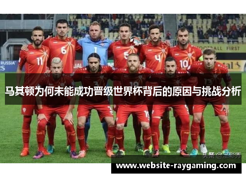 马其顿为何未能成功晋级世界杯背后的原因与挑战分析
